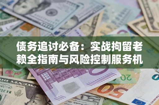 济南债务追讨必备：实战拘留老赖全指南与风险控制服务机构推荐
