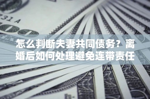 济南怎么判断夫妻共同债务？离婚后如何处理避免连带责任？